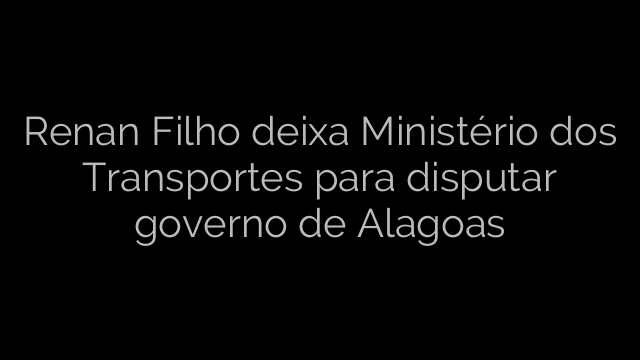 ​Renan Filho deixa Ministério dos Transportes para disputar governo de Alagoas 